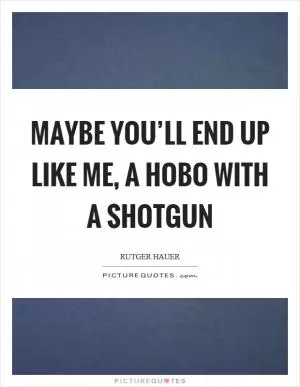 Maybe you’ll end up like me, a hobo with a shotgun Picture Quote #1