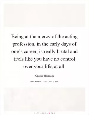 Being at the mercy of the acting profession, in the early days of one’s career, is really brutal and feels like you have no control over your life, at all Picture Quote #1