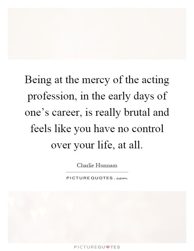 Being at the mercy of the acting profession, in the early days of one's career, is really brutal and feels like you have no control over your life, at all Picture Quote #1