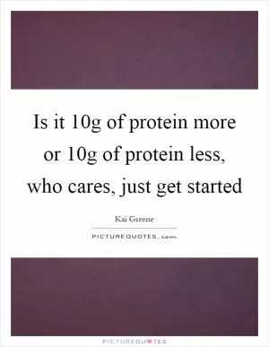 Is it 10g of protein more or 10g of protein less, who cares, just get started Picture Quote #1