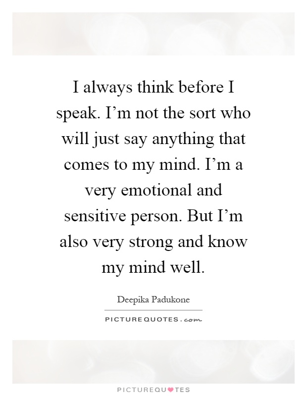 I always think before I speak. I'm not the sort who will just say anything that comes to my mind. I'm a very emotional and sensitive person. But I'm also very strong and know my mind well Picture Quote #1