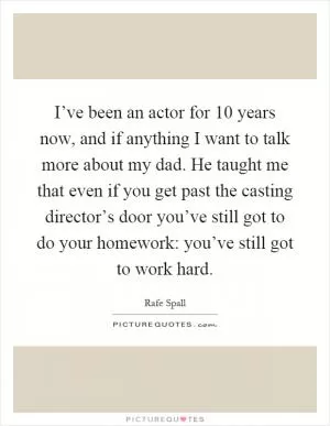 I’ve been an actor for 10 years now, and if anything I want to talk more about my dad. He taught me that even if you get past the casting director’s door you’ve still got to do your homework: you’ve still got to work hard Picture Quote #1