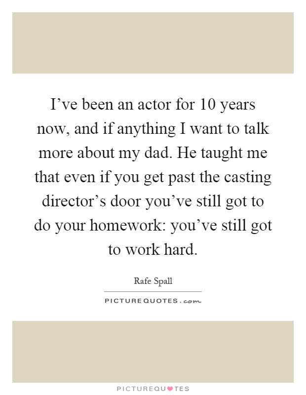 I've been an actor for 10 years now, and if anything I want to talk more about my dad. He taught me that even if you get past the casting director's door you've still got to do your homework: you've still got to work hard Picture Quote #1