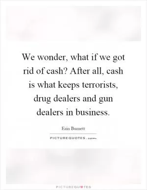 We wonder, what if we got rid of cash? After all, cash is what keeps terrorists, drug dealers and gun dealers in business Picture Quote #1