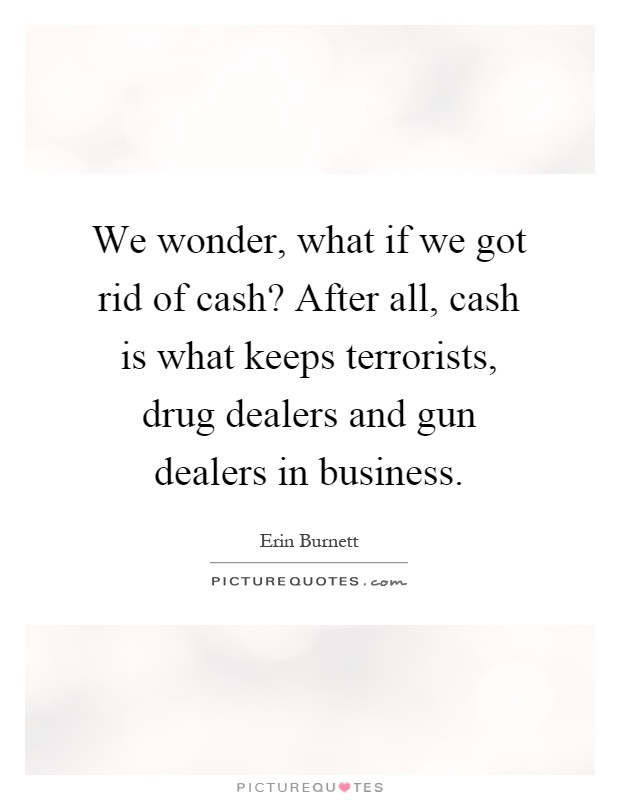 We wonder, what if we got rid of cash? After all, cash is what keeps terrorists, drug dealers and gun dealers in business Picture Quote #1