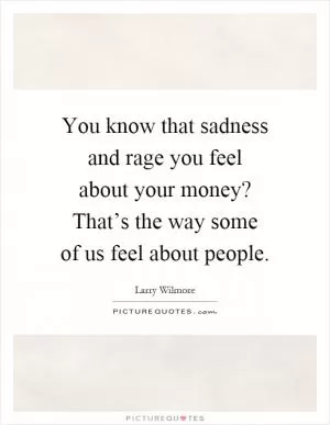 You know that sadness and rage you feel about your money? That’s the way some of us feel about people Picture Quote #1