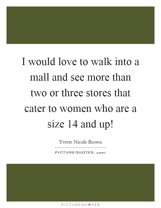 I would love to walk into a mall and see more than two or three stores that cater to women who are a size 14 and up! Picture Quote #1