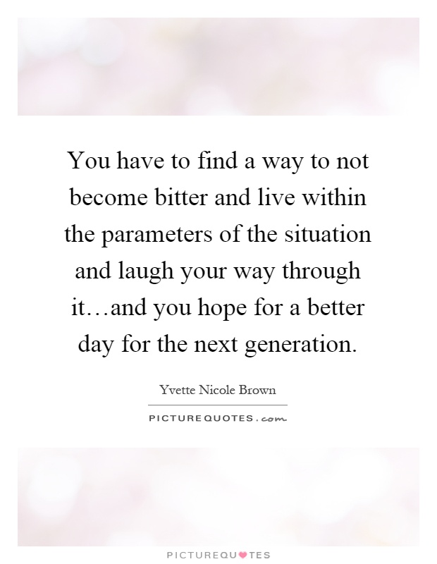 You have to find a way to not become bitter and live within the parameters of the situation and laugh your way through it…and you hope for a better day for the next generation Picture Quote #1