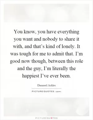 You know, you have everything you want and nobody to share it with, and that’s kind of lonely. It was tough for me to admit that. I’m good now though, between this role and the guy, I’m literally the happiest I’ve ever been Picture Quote #1