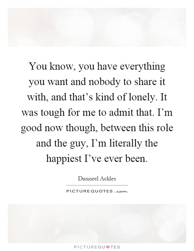 You know, you have everything you want and nobody to share it with, and that's kind of lonely. It was tough for me to admit that. I'm good now though, between this role and the guy, I'm literally the happiest I've ever been Picture Quote #1