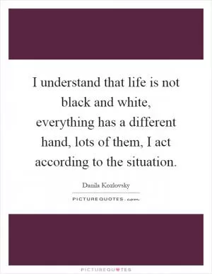 I understand that life is not black and white, everything has a different hand, lots of them, I act according to the situation Picture Quote #1