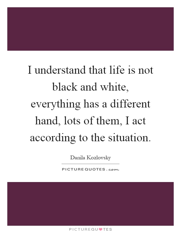 I understand that life is not black and white, everything has a different hand, lots of them, I act according to the situation Picture Quote #1