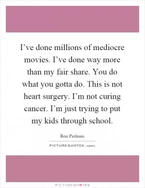I’ve done millions of mediocre movies. I’ve done way more than my fair share. You do what you gotta do. This is not heart surgery. I’m not curing cancer. I’m just trying to put my kids through school Picture Quote #1