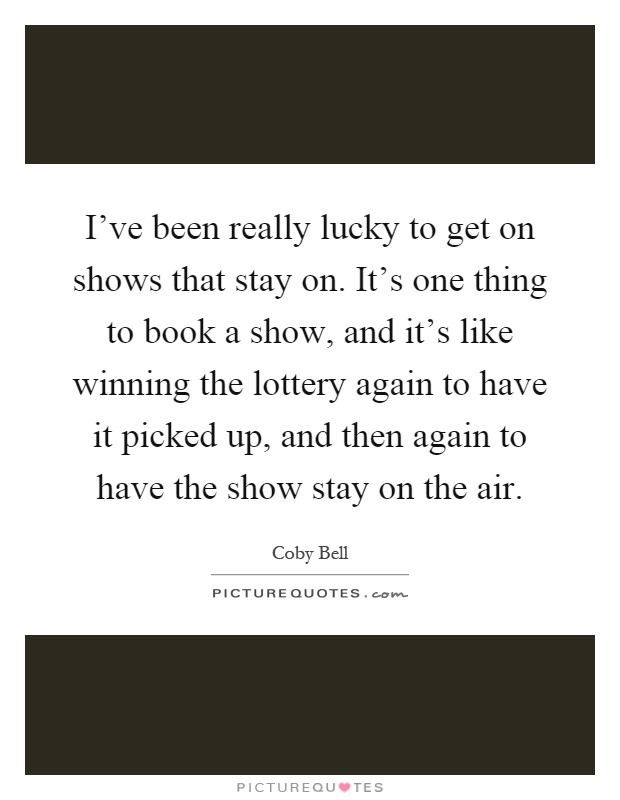 I've been really lucky to get on shows that stay on. It's one thing to book a show, and it's like winning the lottery again to have it picked up, and then again to have the show stay on the air Picture Quote #1