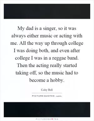 My dad is a singer, so it was always either music or acting with me. All the way up through college I was doing both, and even after college I was in a reggae band. Then the acting really started taking off, so the music had to become a hobby Picture Quote #1