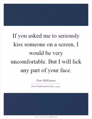 If you asked me to seriously kiss someone on a screen, I would be very uncomfortable. But I will lick any part of your face Picture Quote #1