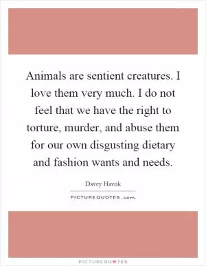 Animals are sentient creatures. I love them very much. I do not feel that we have the right to torture, murder, and abuse them for our own disgusting dietary and fashion wants and needs Picture Quote #1