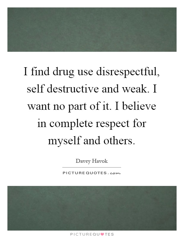 I find drug use disrespectful, self destructive and weak. I want no part of it. I believe in complete respect for myself and others Picture Quote #1
