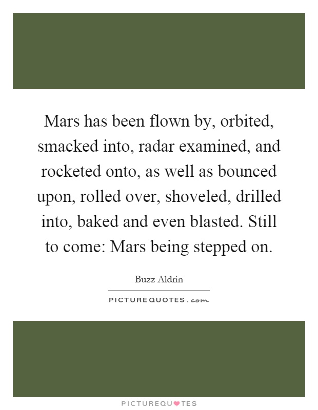 Mars has been flown by, orbited, smacked into, radar examined, and rocketed onto, as well as bounced upon, rolled over, shoveled, drilled into, baked and even blasted. Still to come: Mars being stepped on Picture Quote #1