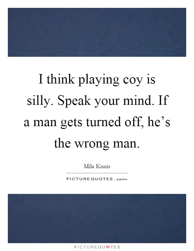 I think playing coy is silly. Speak your mind. If a man gets turned off, he's the wrong man Picture Quote #1