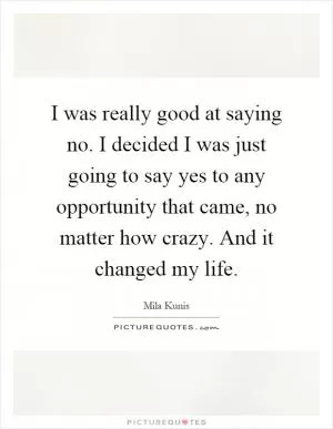 I was really good at saying no. I decided I was just going to say yes to any opportunity that came, no matter how crazy. And it changed my life Picture Quote #1