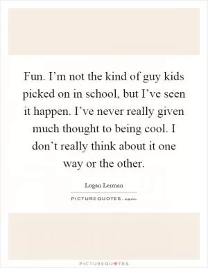 Fun. I’m not the kind of guy kids picked on in school, but I’ve seen it happen. I’ve never really given much thought to being cool. I don’t really think about it one way or the other Picture Quote #1