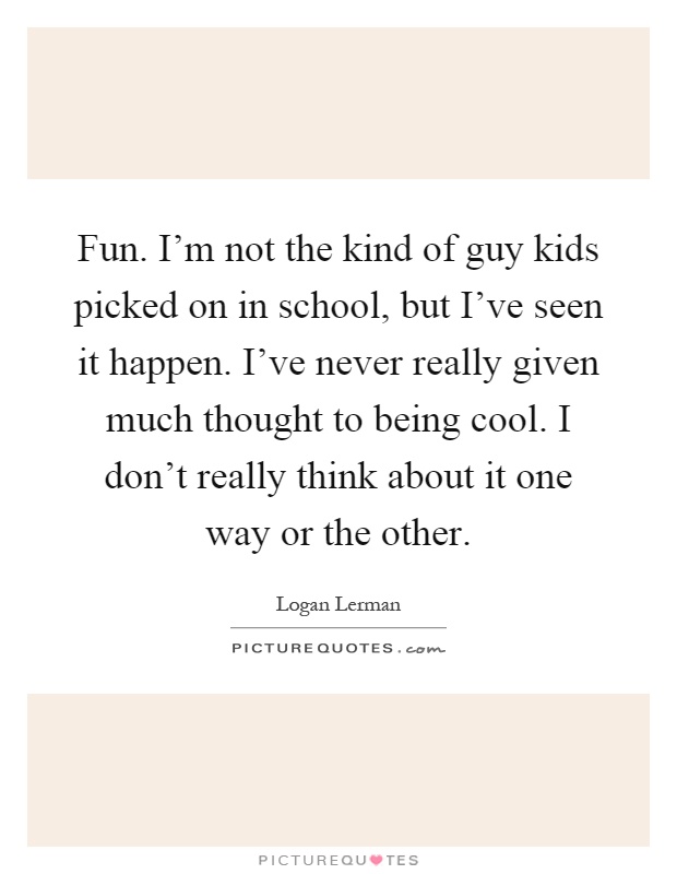 Fun. I'm not the kind of guy kids picked on in school, but I've seen it happen. I've never really given much thought to being cool. I don't really think about it one way or the other Picture Quote #1
