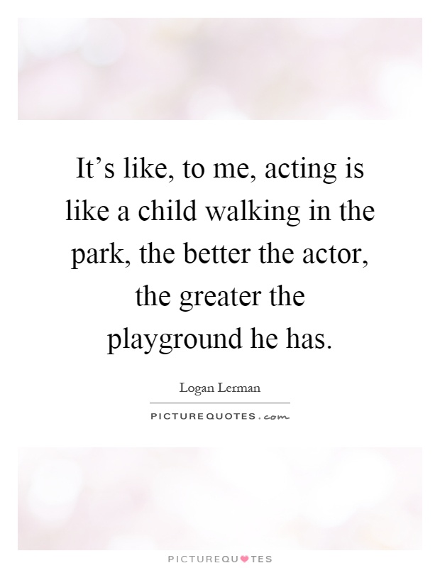 It's like, to me, acting is like a child walking in the park, the better the actor, the greater the playground he has Picture Quote #1