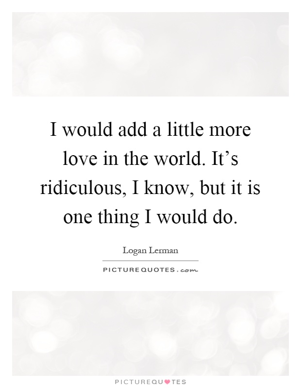 I would add a little more love in the world. It's ridiculous, I know, but it is one thing I would do Picture Quote #1