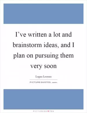 I’ve written a lot and brainstorm ideas, and I plan on pursuing them very soon Picture Quote #1