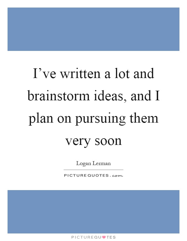 I've written a lot and brainstorm ideas, and I plan on pursuing them very soon Picture Quote #1