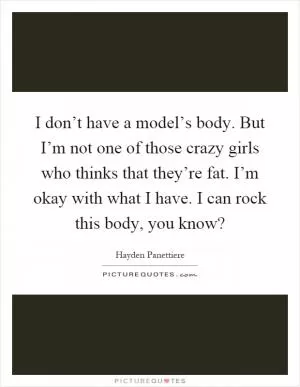 I don’t have a model’s body. But I’m not one of those crazy girls who thinks that they’re fat. I’m okay with what I have. I can rock this body, you know? Picture Quote #1