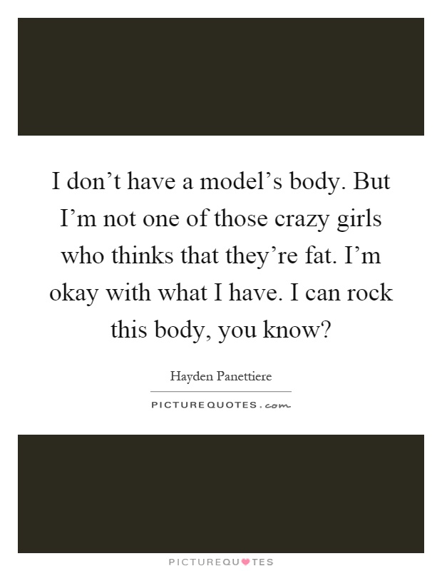 I don't have a model's body. But I'm not one of those crazy girls who thinks that they're fat. I'm okay with what I have. I can rock this body, you know? Picture Quote #1