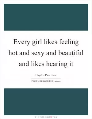 Every girl likes feeling hot and sexy and beautiful and likes hearing it Picture Quote #1