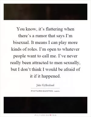 You know, it’s flattering when there’s a rumor that says I’m bisexual. It means I can play more kinds of roles. I’m open to whatever people want to call me. I’ve never really been attracted to men sexually, but I don’t think I would be afraid of it if it happened Picture Quote #1