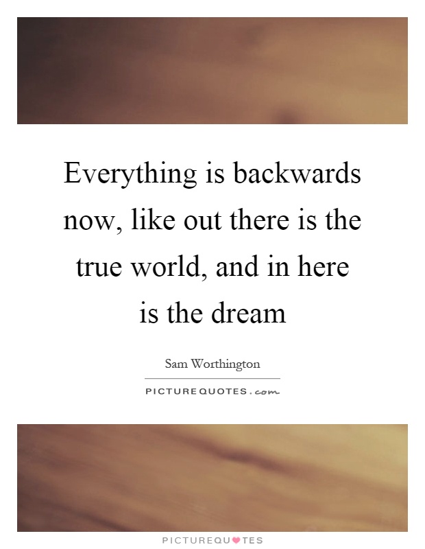 Everything is backwards now, like out there is the true world, and in here is the dream Picture Quote #1