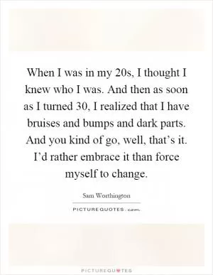 When I was in my 20s, I thought I knew who I was. And then as soon as I turned 30, I realized that I have bruises and bumps and dark parts. And you kind of go, well, that’s it. I’d rather embrace it than force myself to change Picture Quote #1