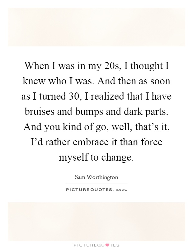 When I was in my 20s, I thought I knew who I was. And then as soon as I turned 30, I realized that I have bruises and bumps and dark parts. And you kind of go, well, that's it. I'd rather embrace it than force myself to change Picture Quote #1