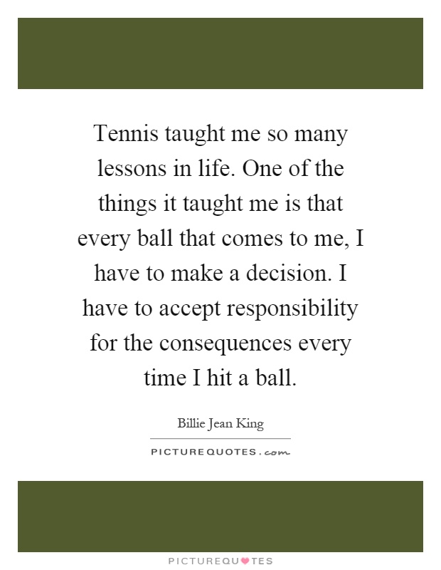 Tennis taught me so many lessons in life. One of the things it taught me is that every ball that comes to me, I have to make a decision. I have to accept responsibility for the consequences every time I hit a ball Picture Quote #1