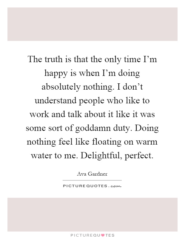 The truth is that the only time I'm happy is when I'm doing absolutely nothing. I don't understand people who like to work and talk about it like it was some sort of goddamn duty. Doing nothing feel like floating on warm water to me. Delightful, perfect Picture Quote #1