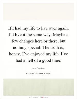 If I had my life to live over again, I’d live it the same way. Maybe a few changes here or there, but nothing special. The truth is, honey, I’ve enjoyed my life. I’ve had a hell of a good time Picture Quote #1