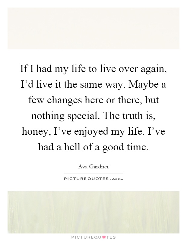 If I had my life to live over again, I'd live it the same way. Maybe a few changes here or there, but nothing special. The truth is, honey, I've enjoyed my life. I've had a hell of a good time Picture Quote #1