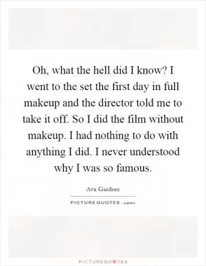 Oh, what the hell did I know? I went to the set the first day in full makeup and the director told me to take it off. So I did the film without makeup. I had nothing to do with anything I did. I never understood why I was so famous Picture Quote #1
