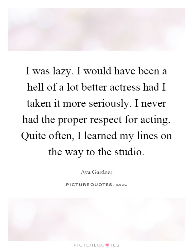 I was lazy. I would have been a hell of a lot better actress had I taken it more seriously. I never had the proper respect for acting. Quite often, I learned my lines on the way to the studio Picture Quote #1