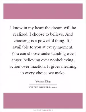 I know in my heart the dream will be realized. I choose to believe. And choosing is a powerful thing. It’s available to you at every moment. You can choose understanding over anger, believing over nonbelieving, action over inaction. It gives meaning to every choice we make Picture Quote #1