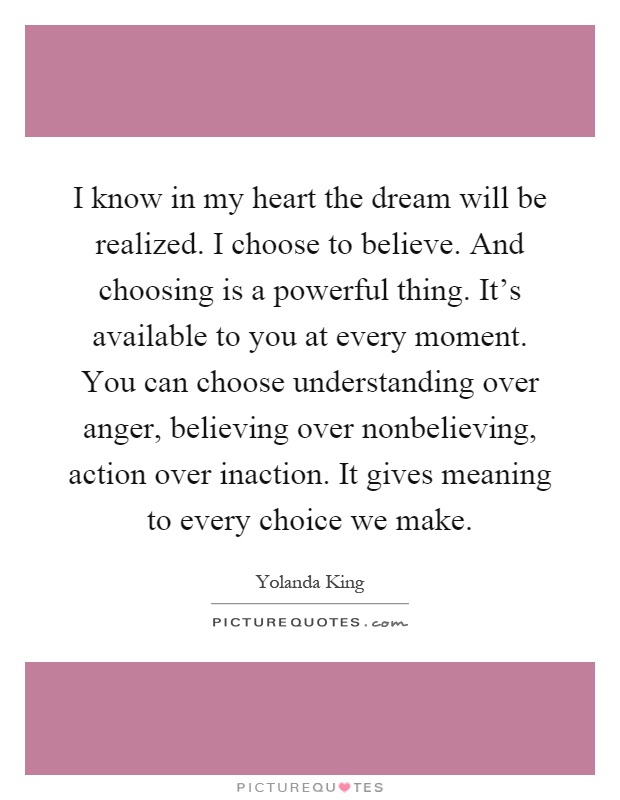 I know in my heart the dream will be realized. I choose to believe. And choosing is a powerful thing. It's available to you at every moment. You can choose understanding over anger, believing over nonbelieving, action over inaction. It gives meaning to every choice we make Picture Quote #1