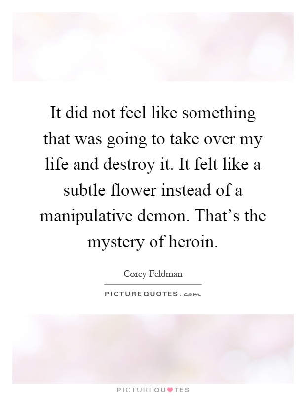 It did not feel like something that was going to take over my life and destroy it. It felt like a subtle flower instead of a manipulative demon. That's the mystery of heroin Picture Quote #1