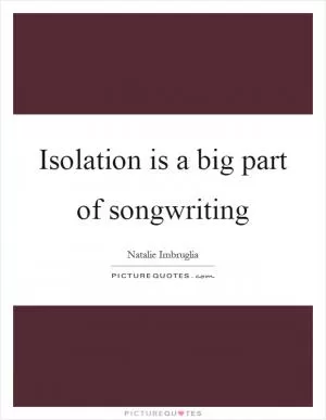 Isolation is a big part of songwriting Picture Quote #1