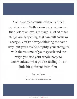 You have to communicate on a much greater scale. With a camera, you can use the flick of an eye. On stage, a lot of other things are happening that can pull focus or energy. You’re always thinking the same way, but you have to amplify your thoughts with the volume of your speech and the ways you use your whole body to communicate what you’re feeling. It’s a little bit different from film Picture Quote #1