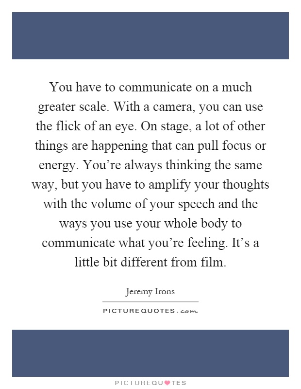 You have to communicate on a much greater scale. With a camera, you can use the flick of an eye. On stage, a lot of other things are happening that can pull focus or energy. You're always thinking the same way, but you have to amplify your thoughts with the volume of your speech and the ways you use your whole body to communicate what you're feeling. It's a little bit different from film Picture Quote #1